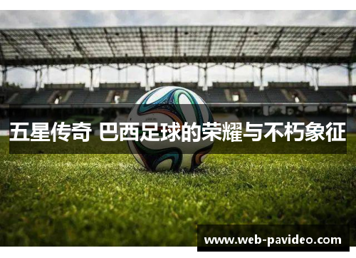 五星传奇 巴西足球的荣耀与不朽象征 五星传奇 巴西足球的荣耀与不朽象征
