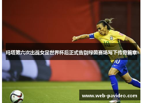 玛塔第六次出战女足世界杯后正式告别绿茵赛场写下传奇篇章